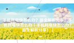 手机耗电快怎么办？最全解析分享！手机耗电快怎么办「手机耗电快怎么办？最全解析分享！」