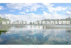 玩手机玩的头晕（玩手机玩的头晕想吐怎么缓解）
