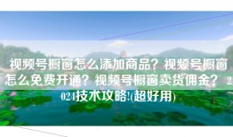 视频号橱窗怎么添加商品？视频号橱窗怎么免费开通？视频号橱窗卖货佣金？ 2024技术攻略!(超好用)