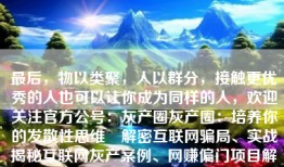 最后，物以类聚，人以群分，接触更优秀的人也可以让你成为同样的人，欢迎关注官方公号：灰产圈灰产圈：培养你的发散性思维 解密互联网骗局、实战揭秘互联网灰产案例、网赚偏门项目解析、分享网络营销引流方案。深挖内幕、曝光各类套路