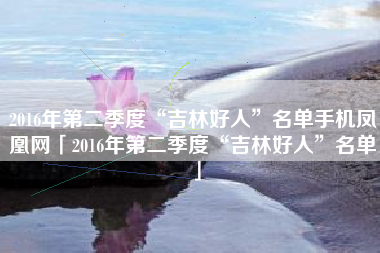 2016年第二季度“吉林好人”名单手机凤凰网「2016年第二季度“吉林好人”名单」