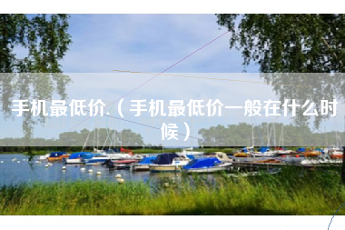 手机最低价.（手机最低价一般在什么时候）